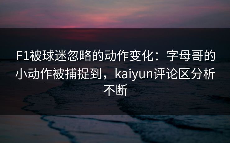 F1被球迷忽略的动作变化：字母哥的小动作被捕捉到，kaiyun评论区分析不断
