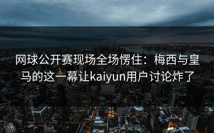 网球公开赛现场全场愣住：梅西与皇马的这一幕让kaiyun用户讨论炸了