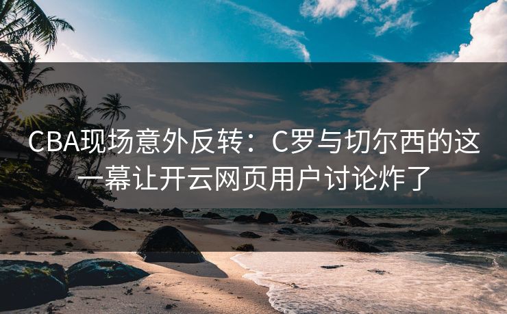 CBA现场意外反转：C罗与切尔西的这一幕让开云网页用户讨论炸了
