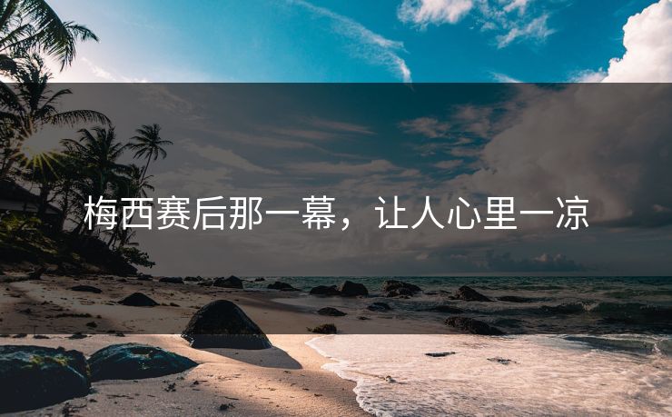 梅西赛后那一幕，让人心里一凉