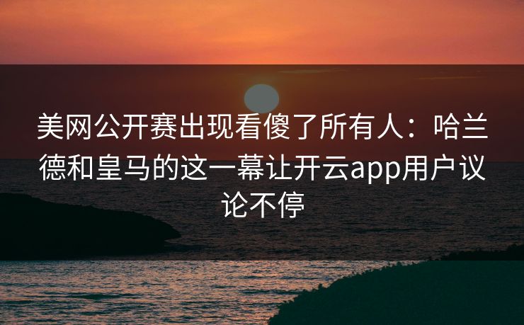 美网公开赛出现看傻了所有人：哈兰德和皇马的这一幕让开云app用户议论不停