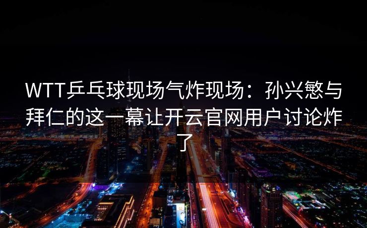 WTT乒乓球现场气炸现场：孙兴慜与拜仁的这一幕让开云官网用户讨论炸了
