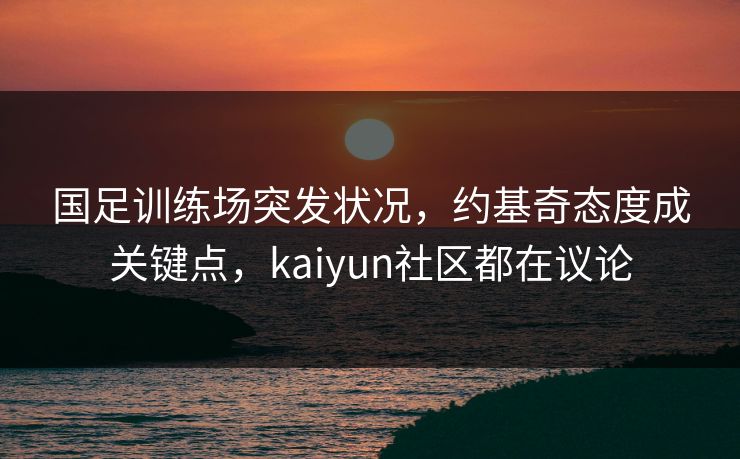 国足训练场突发状况，约基奇态度成关键点，kaiyun社区都在议论