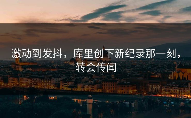 激动到发抖，库里创下新纪录那一刻，转会传闻