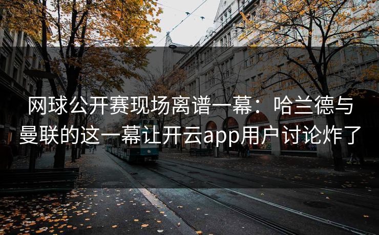 网球公开赛现场离谱一幕：哈兰德与曼联的这一幕让开云app用户讨论炸了