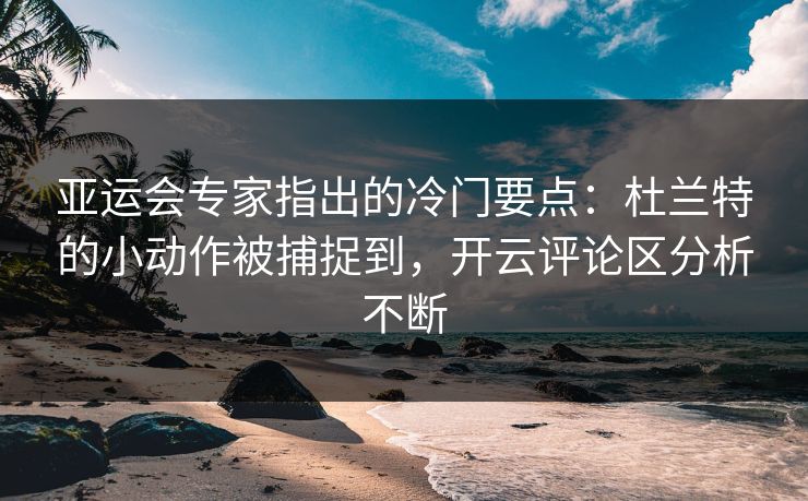 亚运会专家指出的冷门要点：杜兰特的小动作被捕捉到，开云评论区分析不断
