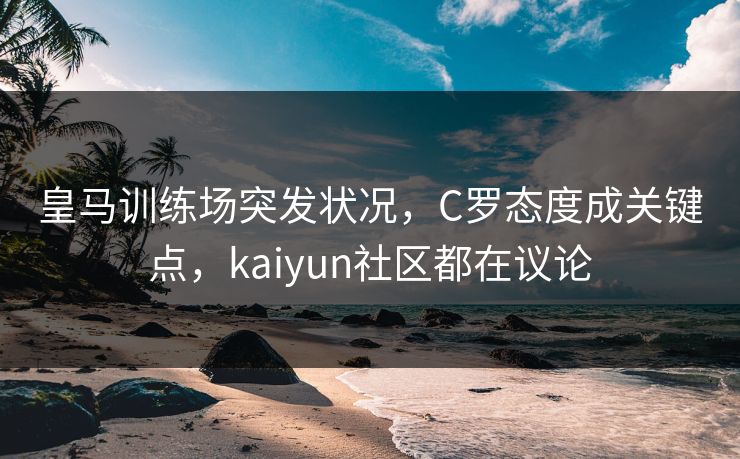 皇马训练场突发状况，C罗态度成关键点，kaiyun社区都在议论