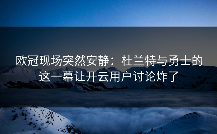 欧冠现场突然安静：杜兰特与勇士的这一幕让开云用户讨论炸了
