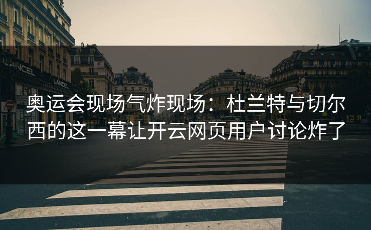 奥运会现场气炸现场：杜兰特与切尔西的这一幕让开云网页用户讨论炸了