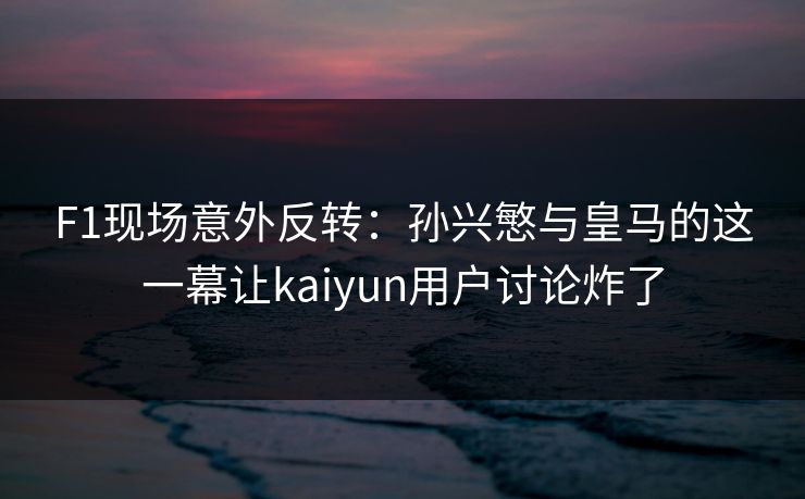 F1现场意外反转：孙兴慜与皇马的这一幕让kaiyun用户讨论炸了