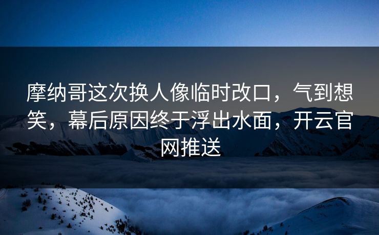 摩纳哥这次换人像临时改口，气到想笑，幕后原因终于浮出水面，开云官网推送