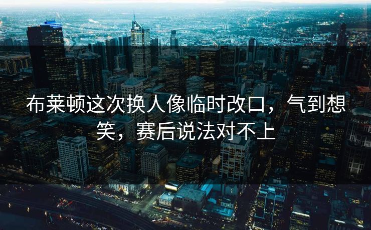 布莱顿这次换人像临时改口，气到想笑，赛后说法对不上